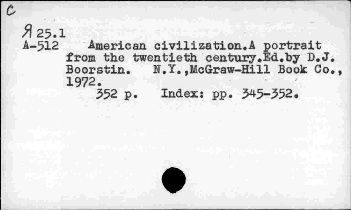 ﻿c
fl 25.1
A-512 American civilization.A portrait from the twentieth century.Ed.by D.J. Boorstin.	N.Y.,McGraw-Hill Book Co.,
1972.
552 p. Index: pp. 54-5-552.